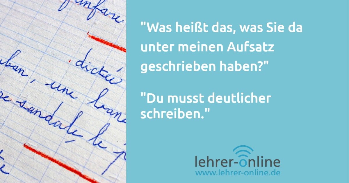 Lehrkraftwitz "Schönschrift" Eine Schülerin oder ein Schüler hat die Frage: "Was heißt das, was Sie da unter meinen Aufsatz geschrieben haben?" Die Lehrkraft antwortet: "Du musst deutlicher schreiben."