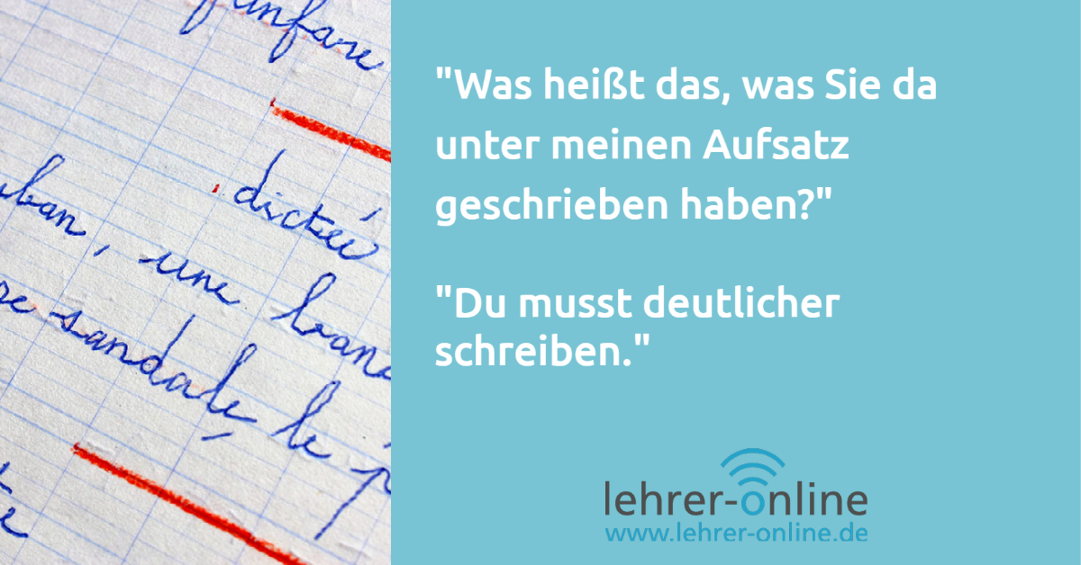 Eine Schülerin oder ein Schüler hat die Frage: "Was heißt das, was Sie da unter meinen Aufsatz geschrieben haben?" Die Lehrkraft antwortet: "Du musst deutlicher schreiben."