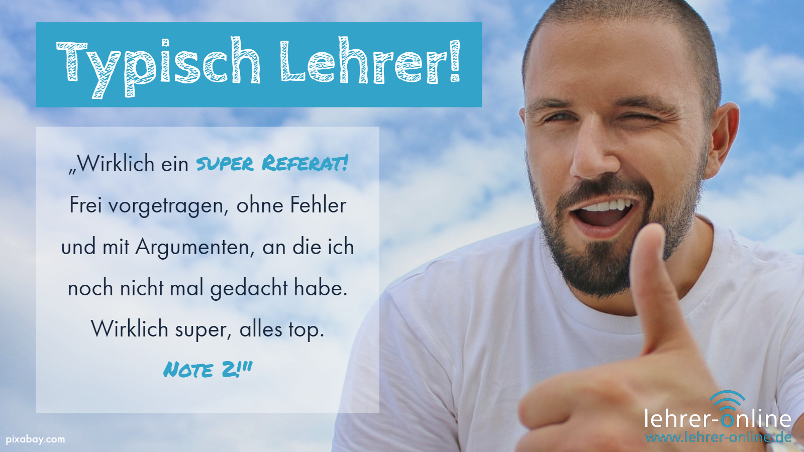 Typisch Lehrer: Perfektes Referat, aber nur Note 2 Typisch Lehrer! "Wirklich ein super Referat! Frei vorgetragen, ohne Fehler und mit Argumenten, an die ich noch nicht mal gedacht habe. Wirklich super, alles top. Note 2!"