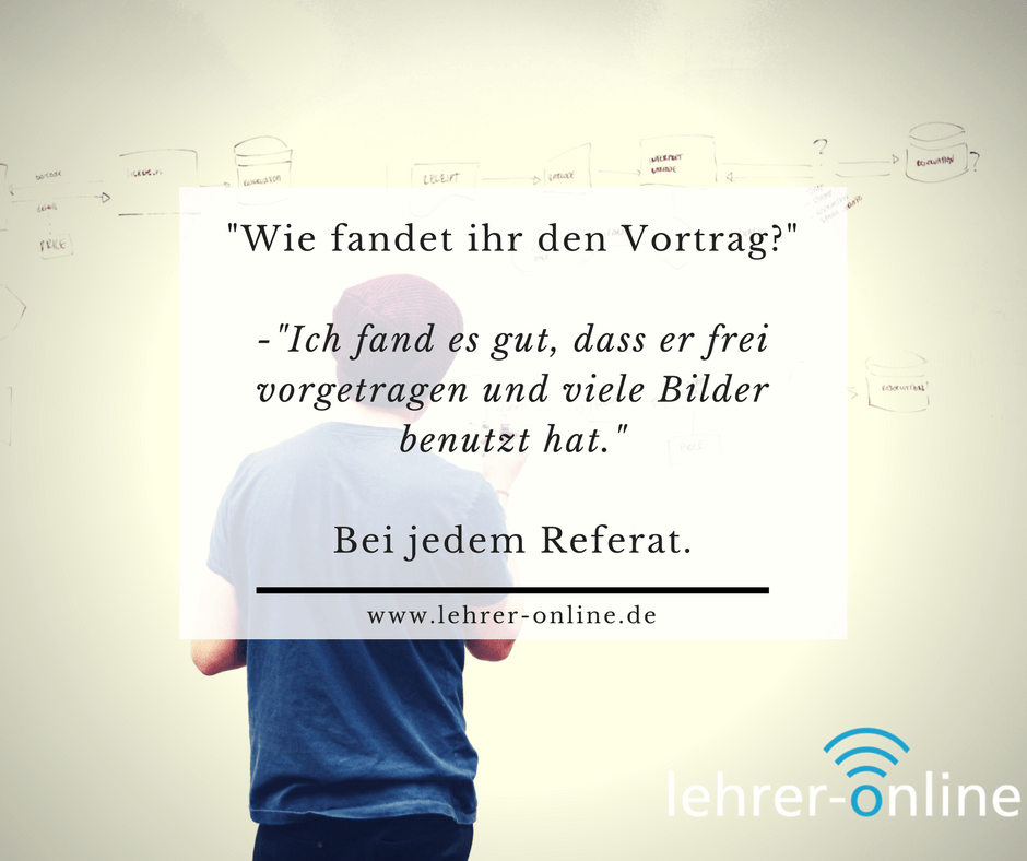 Spruch: "Wie fandet ihr den Vortrag?" "Ich fand es gut, dass er frei vorgetragen und viele Bilder benutzt hat." Bei jedem Referat.