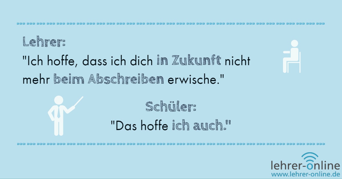 Lehrer: "Ich hoffe, dass ich dich in Zukunft nicht mehr beim Abschreiben erwische." Schüler: "Das hoffe ich auch."