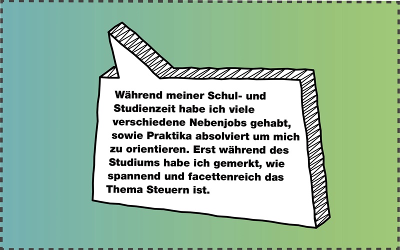 Zitatbox: Während meiner Schul- und Studienzeit habe ich viele verschiedene Nebenjobs gehabt, sowie Praktika absolviert, um mich zu orientieren. Erst während des Studiums habe ich gemerkt, wie spannend und facettenreich das Thema Steuern ist.